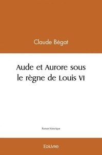Claude Bégat - Aude et Aurore sous le règne de Louis VI.