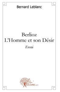 Bernard Leblanc - Berlioz - l'homme et son désir - Essai.