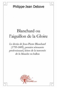 Philippe-jean Debove - Blanchard ou l'aiguillon de la gloire - Le destin de Jean-Pierre Blanchard (1753-1809), premier aéronaute professionnel, héros de la traversée de la manche en ballon.