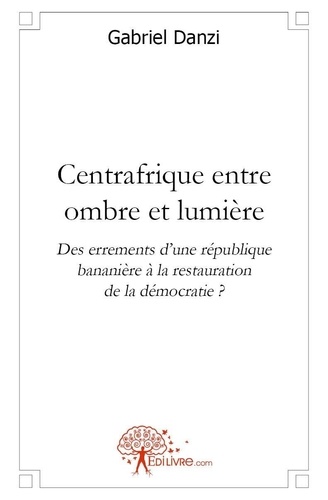 Gabriel Danzi - Centrafrique entre ombre et lumière - Des errements dune république bananière à la restauration de la démocratie ?.