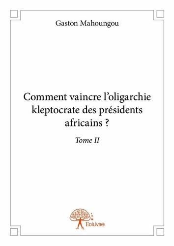 Gaston Mahoungou - Comment vaincre l'oligarchie kleptocrate des prési 2 : Comment vaincre l’oligarchie kleptocrate des présidents africains ? - Tome II.