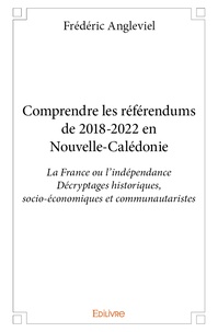 Frédéric Angleviel - Comprendre les référendums de 2018-2022 en Nouvelle-Calédonie - La France ou l'indépendance, décryptages historiques, socio-économiques et communautaristes.