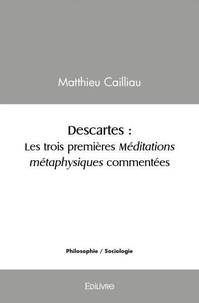 Matthieu Cailliau - Descartes : les trois premières méditations métaphysiques commentées - Les trois premières méditations métaphysiques commentées.