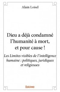 Alain Loisel - Dieu a déjà condamné l'humanité à mort, et pour cause ! - Les Limites visibles de l'intelligence humaine : politiques, juridiques et religieuses.