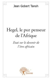 Jean Gobert Tanoh - Hegel, le pur penseur de l'afrique - Essai sur le devenir de l’être africain.