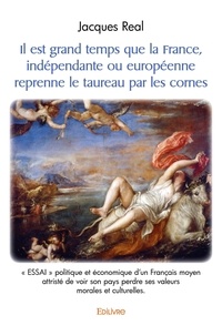 Jacques Réal - Il est grand temps que la france,  indépendante ou européenne reprenne le taureau par les cornes - « ESSAI » politique et économique d’un Français moyen attristé de voir son pays perdre  ses valeurs morales et culturelles..