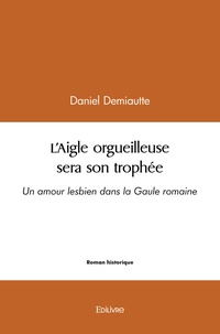 Daniel Demiautte - L'aigle orgueilleuse sera son trophée - Un amour lesbien dans la Gaule romaine.