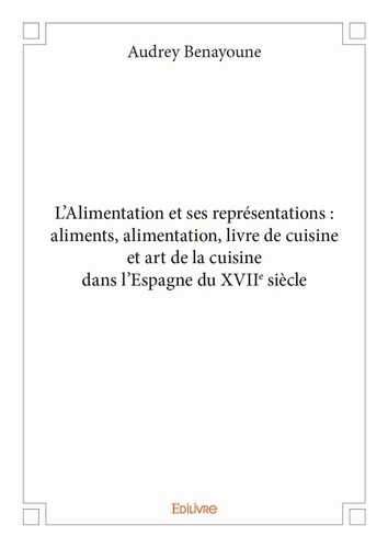 Audrey Benayoune - L'alimentation et ses représentations - Aliments, alimentation, livre de cuisine et art de la cuisine dans l'espagne du XVIIe siècle.