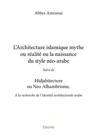 Abbes Amraoui - L’architecture islamique mythe ou réalité ou la naissance du style néo arabe - Suivi de HIDJABITECTURE OU NEO ALHAMBRISME, À la recherche de l’identité architecturale arabe.