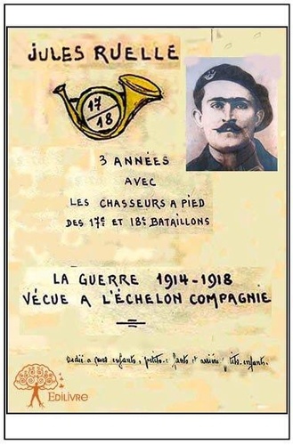 Jules Ruelle - La guerre 1914 1918 vécue à l'échelon de la compagnie - Trois années avec les chasseurs à pied du 18e bataillon.
