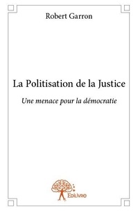 Robert Garron - La politisation de la justice - Une menace pour la démocratie.