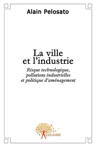 Alain Pelosato - La ville et l'industrie - Risque technologique, pollutions industrielles et politique d'aménagement..
