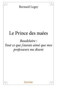 Bernard Legay - Le prince des nuées - Baudelaire : Tout ce que j’aurais aimé que mes professeurs me disent.
