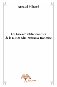 Arnaud Ménard - Les bases constitutionnelles de la justice administrative française.