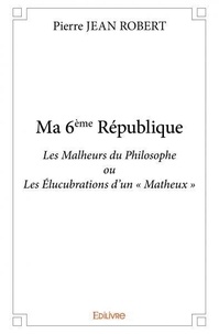 Robert pierre Jean - Ma 6ème république - Les Malheurs du Philosophe ou Les Élucubrations d’un « Matheux ».