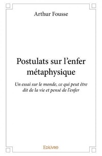 Arthur Fousse - Postulats sur l'enfer métaphysique - Un essai sur le monde, ce qui peut être dit de la vie et pensé de l'enfer.