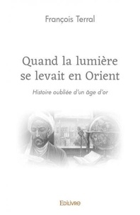 François Terral - Quand la lumière se levait en orient - Histoire oubliée d’un âge d’or.