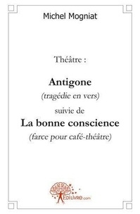 Michel Mogniat - Théâtre: antigone (tragédie en vers) suivie de - La bonne conscience (farce pour café-théâtre).