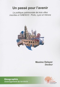 Maxime Delayer - Un passé pour l'avenir - La politique patrimoniale de trois villes inscrites à l'UNESCO : Porto, Lyon et Vérone.