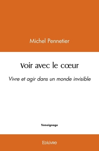 Michel Pennetier - Voir avec le cœur - Vivre et agir dans un monde invisible.