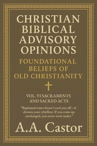 Christian Biblical Advisory Opinions: Foundational Beliefs of Old Christianity - VOL. VI SACRAMENTS AND SACRED ACTS