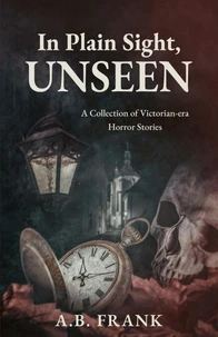 In Plain Sight, Unseen: A Collection of Victorian-era Horror Stories