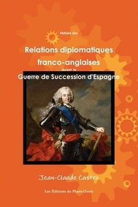 Jean-Claude Castex - Histoire des Relations diplomatiques franco-anglaises durant la Guerre de Succession d'Espagne.
