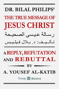Dr. Bilal Philips’ The True Message of Jesus Christ: A Reply, Refutation and Rebuttal