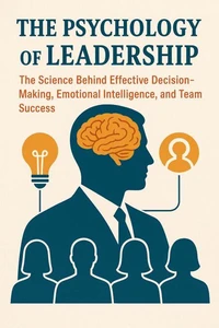 The Psychology of Leadership: The Science Behind Effective Decision-Making, Emotional Intelligence, and Team Success