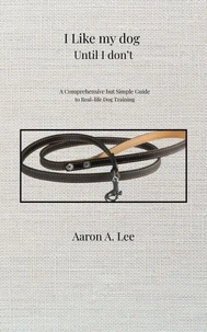 I Like My Dog Until I Don't: A Comprehensive but Simple Guide to Real-Life Dog Training