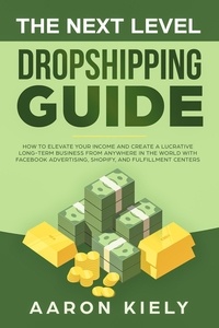  Aaron Kiely - The Next Level Dropshipping Guide How to Elevate your Income and Create a Lucrative Long-term Business from Anywhere in the world with Facebook Advertising, Shopify, And Fulfillment Centers.