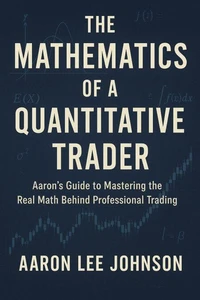 THE MATHEMATICS OF A QUANTITATIVE TRADER Aaron's Guide to Mastering the Real Math Behind Professional Trading