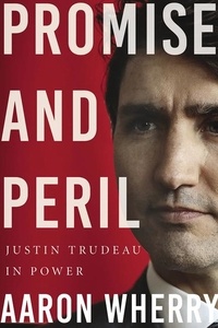 Aaron Wherry - Promise and Peril - Justin Trudeau in Power.