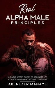  Abenezer Manaye - Real Alpha Male Principles: 10 Simple Secret Guides To Dominate Life and Women.