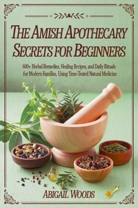 The Amish Home Apothecary Secrets for Beginners : 600+ Herbal Remedies, Healing Recipes, and Daily Rituals for Modern Families Using Time-Tested Natural Medicine