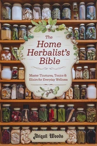 The Home Herbalist’s Bible: Master Tinctures, Tonics &amp; Elixirs for Everyday Wellness