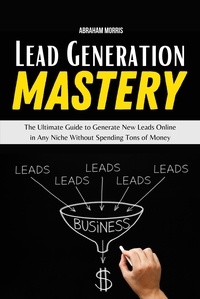  Abraham Morris - Lead Generation Mastery: The Ultimate Guide to Generate New Leads Online in Any Niche Without Spending Tons of Money.