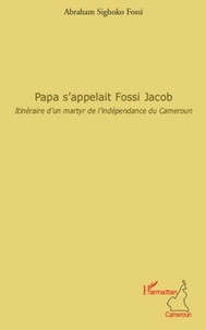 Abraham Sighoko Fossi - Papa s'appelait Fossi Jacob - Itinéraire d'un martyr de l'indépendance du Cameroun.