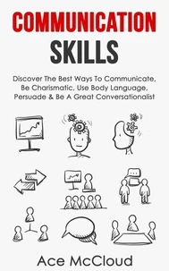 Communication Skills: Discover The Best Ways To Communicate, Be Charismatic, Use Body Language, Persuade &amp; Be A Great Conversationalist