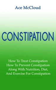 Constipation: How To Treat Constipation: How To Prevent Constipation: Along With Nutrition, Diet, And Exercise For Constipation