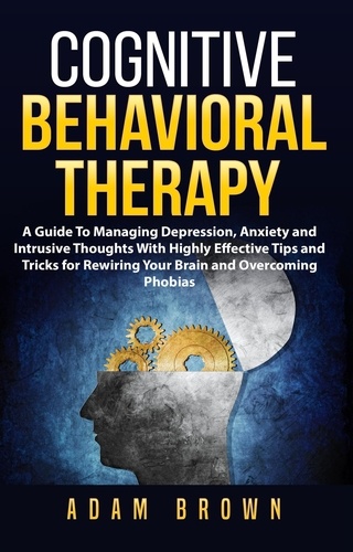  Adam Brown - Cognitive Behavioral Therapy: A Guide To Managing Depression, Anxiety and Intrusive Thoughts With Highly Effective Tips and Tricks for Rewiring Your Brain and Overcoming Phobias.