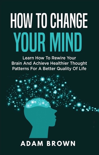  Adam Brown - How to Change Your Mind: Learn How to Rewire Your Brain and Achieve Healthier Thought Patterns for a Better Quality of Life.
