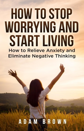  Adam Brown - How To Stop Worrying and Start Living: How to Relieve Anxiety and Eliminate Negative Thinking.