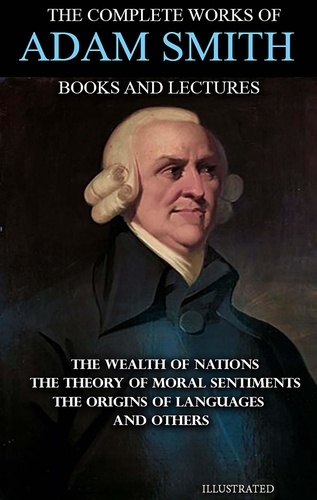 Adam Smith - The Complete Works of Adam Smith. Books and Lectures. Illustrated - The Wealth of Nations, The Theory of Moral Sentiments, The Origins of Languages and others.