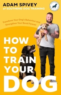 Adam Spivey - How to Train Your Dog - Transform Your Dog’s Behaviour and Strengthen Your Bond Forever.