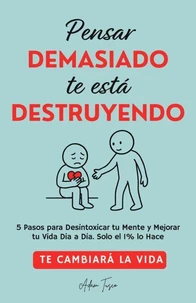 Pensar Demasiado te está Destruyendo: Te cambiará la vida. 5 Pasos para Desintoxicar tu Mente y Mejorar tu Vida Dia a Dia. Solo el 1% lo Hace.