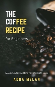 Adna Melan - Coffee Recipe for Beginners:  Become a Barista With This Ultimate Guide.