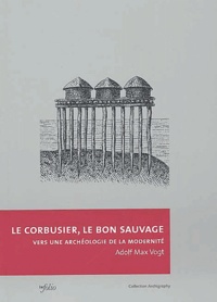 Adolf-Max Vogt - Le Corbusier, le bon sauvage - Vers une archéologie de la modernité.