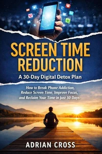 Screen Time Reduction: A 30-Day Digital Detox Plan : How to Break Phone Addiction, Reduce Screen Time, Improve Focus, and Reclaim Your Time in Just 30 Days