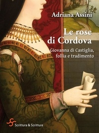 Adriana Assini - Le rose di Cordova - Giovanna di Castiglia, follia e tradimento.